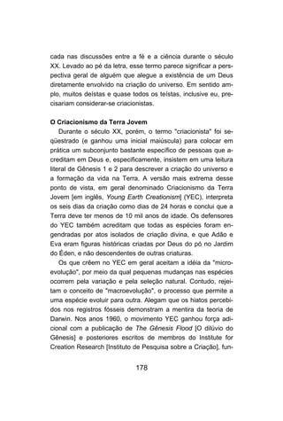178
cada nas discussões entre a fé e a ciência durante o século
XX. Levado ao pé da letra, esse termo parece significar a pers-
pectiva geral de alguém que alegue a existência de um Deus
diretamente envolvido na criação do universo. Em sentido am-
plo, muitos deístas e quase todos os teístas, inclusive eu, pre-
cisariam considerar-se criacionistas.
O Criacionismo da Terra Jovem
Durante o século XX, porém, o termo "criacionista" foi se-
qüestrado (e ganhou uma inicial maiúscula) para colocar em
prática um subconjunto bastante específico de pessoas que a-
creditam em Deus e, especificamente, insistem em uma leitura
literal de Gênesis 1 e 2 para descrever a criação do universo e
a formação da vida na Terra. A versão mais extrema desse
ponto de vista, em geral denominado Criacionismo da Terra
Jovem [em inglês, Young Earth Creationism] (YEC), interpreta
os seis dias da criação como dias de 24 horas e conclui que a
Terra deve ter menos de 10 mil anos de idade. Os defensores
do YEC também acreditam que todas as espécies foram en-
gendradas por atos isolados de criação divina, e que Adão e
Eva eram figuras históricas criadas por Deus do pó no Jardim
do Éden, e não descendentes de outras criaturas.
Os que crêem no YEC em geral aceitam a idéia da "micro-
evolução", por meio da qual pequenas mudanças nas espécies
ocorrem pela variação e pela seleção natural. Contudo, rejei-
tam o conceito de "macroevolução", o processo que permite a
uma espécie evoluir para outra. Alegam que os hiatos percebi-
dos nos registros fósseis demonstram a mentira da teoria de
Darwin. Nos anos 1960, o movimento YEC ganhou força adi-
cional com a publicação de The Gênesis Flood [O dilúvio do
Gênesis] e posteriores escritos de membros do Institute for
Creation Research [Instituto de Pesquisa sobre a Criação], fun-
 