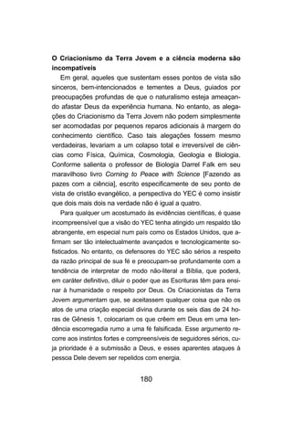 180
O Criacionismo da Terra Jovem e a ciência moderna são
incompatíveis
Em geral, aqueles que sustentam esses pontos de vista são
sinceros, bem-intencionados e tementes a Deus, guiados por
preocupações profundas de que o naturalismo esteja ameaçan-
do afastar Deus da experiência humana. No entanto, as alega-
ções do Criacionismo da Terra Jovem não podem simplesmente
ser acomodadas por pequenos reparos adicionais à margem do
conhecimento científico. Caso tais alegações fossem mesmo
verdadeiras, levariam a um colapso total e irreversível de ciên-
cias como Física, Química, Cosmologia, Geologia e Biologia.
Conforme salienta o professor de Biologia Darrel Falk em seu
maravilhoso livro Corning to Peace with Science [Fazendo as
pazes com a ciência], escrito especificamente de seu ponto de
vista de cristão evangélico, a perspectiva do YEC é como insistir
que dois mais dois na verdade não é igual a quatro.
Para qualquer um acostumado às evidências científicas, é quase
incompreensível que a visão do YEC tenha atingido um respaldo tão
abrangente, em especial num país como os Estados Unidos, que a-
firmam ser tão intelectualmente avançados e tecnologicamente so-
fisticados. No entanto, os defensores do YEC são sérios a respeito
da razão principal de sua fé e preocupam-se profundamente com a
tendência de interpretar de modo não-literal a Bíblia, que poderá,
em caráter definitivo, diluir o poder que as Escrituras têm para ensi-
nar à humanidade o respeito por Deus. Os Criacionistas da Terra
Jovem argumentam que, se aceitassem qualquer coisa que não os
atos de uma criação especial divina durante os seis dias de 24 ho-
ras de Gênesis 1, colocariam os que crêem em Deus em uma ten-
dência escorregadia rumo a uma fé falsificada. Esse argumento re-
corre aos instintos fortes e compreensíveis de seguidores sérios, cu-
ja prioridade é a submissão a Deus, e esses aparentes ataques à
pessoa Dele devem ser repelidos com energia.
 