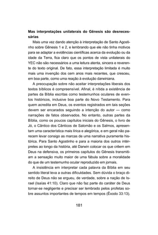 181
Mas interpretações unilaterais do Gênesis são desneces-
sárias
Mais uma vez dando atenção à interpretação de Santo Agosti-
nho sobre Gênesis 1 e 2, e lembrando que ele não tinha motivos
para se adaptar a evidências científicas acerca da evolução ou da
idade da Terra, fica claro que os pontos de vista unilaterais do
YEC não são necessários a uma leitura atenta, sincera e reveren-
te do texto original. De fato, essa interpretação limitada é muito
mais uma invenção dos cem anos mais recentes, que cresceu,
em boa parte, como uma reação à evolução darwiniana.
A preocupação sobre não aceitar interpretações liberais dos
textos bíblicos é compreensível. Afinal, é nítida a existência de
partes da Bíblia escritas como testemunhos oculares de even-
tos históricos, inclusive boa parte do Novo Testamento. Para
quem acredita em Deus, os eventos registrados em tais seções
devem ser encarados seguindo a intenção do autor — como
narrações de fatos observados. No entanto, outras partes da
Bíblia, como os poucos capítulos iniciais do Gênesis, o livro de
Jó, o Cântico dos Cânticos de Salomão e os Salmos, apresen-
tam uma característica mais lírica e alegórica, e em geral não pa-
recem levar consigo as marcas de uma narrativa puramente his-
tórica. Para Santo Agostinho e para a maioria dos outros intér-
pretes ao longo da história, até Darwin colocar os que crêem em
Deus na defensiva, os primeiros capítulos do Gênesis transmiti-
am a sensação muito maior de uma fábula sobre a moralidade
do que de um testemunho ocular reproduzido em jornais.
A insistência em interpretar cada palavra da Bíblia em seu
sentido literal leva a outras dificuldades. Sem dúvida o braço di-
reito de Deus não se ergueu, de verdade, sobre a nação de Is-
rael (Isaías 41:10). Claro que não faz parte do caráter de Deus
tornar-se negligente e precisar ser lembrado pelos profetas so-
bre assuntos importantes de tempos em tempos (Êxodo 33:13).
 