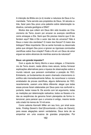 182
A intenção da Bíblia era (e é) revelar a natureza de Deus à hu-
manidade. Teria servido aos propósitos de Deus, 34 séculos a-
trás, fazer para Seu povo uma palestra sobre deterioração ra-
dioativa, camada geológica e DNA?
Muitos dos que crêem em Deus têm sido levados ao Cria-
cionismo da Terra Jovem por encarar os avanços científicos
como ameaças a Ele. Será que Ele precisa mesmo que O de-
fendam aqui? Não é Ele o autor das leis do universo? Não é
Deus o maior dos cientistas? O maior dos físicos? O maior dos
biólogos? Mais importante: Ele se sente honrado ou desonrado
pelos que obrigam Seu povo a ignorar as rigorosas conclusões
científicas sobre Sua criação? Pode a fé em um Deus de amor
erguer-se sobre alicerces de mentiras acerca da natureza?
Deus: um grande impostor?
Com a ajuda de Henry Morris e seus colegas, o Criacionis-
mo da Terra Jovem, neste último meio século, tentou fornecer
explicações alternativas para a riqueza de observações sobre o
mundo natural, que parecem contradizer a posição do YEC.
Entretanto, os fundamentos do assim chamado criacionismo ci-
entífico são irremediavelmente falhos. Ao reconhecer o número
arrebatador de provas científicas, alguns defensores do YEC,
recentemente, usaram uma tática diferente: alegar que todas
essas provas foram elaboradas por Deus para nos confundir e,
portanto, testar nossa fé. De acordo com tal argumento, todas
as medições por deterioração radioativa, todos os fósseis e to-
das as seqüências de genoma foram planejados de forma in-
tencional, para parecer que o universo é antigo, mesmo tendo
sido criado há menos de 10 mil anos.
Como salienta Kenneth Miller em seu livro, por sinal exce-
lente, Finding Darwin's God [Encontrando o Deus de Darwin],
para essas alegações serem verdadeiras, Deus teria de se
empenhar em uma evasiva de grandes proporções. Por
 