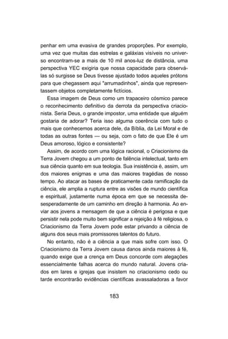 183
penhar em uma evasiva de grandes proporções. Por exemplo,
uma vez que muitas das estrelas e galáxias visíveis no univer-
so encontram-se a mais de 10 mil anos-luz de distância, uma
perspectiva YEC exigiria que nossa capacidade para observá-
las só surgisse se Deus tivesse ajustado todos aqueles prótons
para que chegassem aqui "arrumadinhos", ainda que represen-
tassem objetos completamente fictícios.
Essa imagem de Deus como um trapaceiro cósmico parece
o reconhecimento definitivo da derrota da perspectiva criacio-
nista. Seria Deus, o grande impostor, uma entidade que alguém
gostaria de adorar? Teria isso alguma coerência com tudo o
mais que conhecemos acerca dele, da Bíblia, da Lei Moral e de
todas as outras fontes — ou seja, com o fato de que Ele é um
Deus amoroso, lógico e consistente?
Assim, de acordo com uma lógica racional, o Criacionismo da
Terra Jovem chegou a um ponto de falência intelectual, tanto em
sua ciência quanto em sua teologia. Sua insistência é, assim, um
dos maiores enigmas e uma das maiores tragédias de nosso
tempo. Ao atacar as bases de praticamente cada ramificação da
ciência, ele amplia a ruptura entre as visões de mundo científica
e espiritual, justamente numa época em que se necessita de-
sesperadamente de um caminho em direção à harmonia. Ao en-
viar aos jovens a mensagem de que a ciência é perigosa e que
persistir nela pode muito bem significar a rejeição à fé religiosa, o
Criacionismo da Terra Jovem pode estar privando a ciência de
alguns dos seus mais promissores talentos do futuro.
No entanto, não é a ciência a que mais sofre com isso. O
Criacionismo da Terra Jovem causa danos ainda maiores à fé,
quando exige que a crença em Deus concorde com alegações
essencialmente falhas acerca do mundo natural. Jovens cria-
dos em lares e igrejas que insistem no criacionismo cedo ou
tarde encontrarão evidências científicas avassaladoras a favor
 