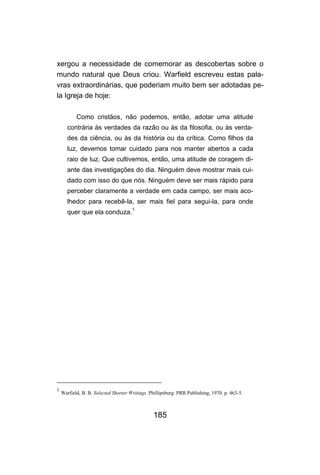 185
xergou a necessidade de comemorar as descobertas sobre o
mundo natural que Deus criou. Warfield escreveu estas pala-
vras extraordinárias, que poderiam muito bem ser adotadas pe-
la Igreja de hoje:
Como cristãos, não podemos, então, adotar uma atitude
contrária às verdades da razão ou às da filosofia, ou às verda-
des da ciência, ou às da história ou da crítica. Como filhos da
luz, devemos tomar cuidado para nos manter abertos a cada
raio de luz. Que cultivemos, então, uma atitude de coragem di-
ante das investigações do dia. Ninguém deve mostrar mais cui-
dado com isso do que nós. Ninguém deve ser mais rápido para
perceber claramente a verdade em cada campo, ser mais aco-
lhedor para recebê-la, ser mais fiel para segui-la, para onde
quer que ela conduza.
1
1
Warfield, B. B. Selected Shorter Writings. Phillipsburg: PRR Publishing, 1970. p. 463-5.
 