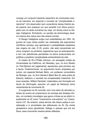 189
consigo um conjunto bastante específico de conclusões acer-
ca da natureza, em especial o conceito de "complexidade ir-
redutível". Um observador sem consciência dessa história po-
de esperar que qualquer um que acredite num Deus preocu-
pado com os seres humanos (ou seja, um teísta) creia no De-
sign Inteligente. Entretanto, no sentido da terminologia atual,
na maioria dos casos isso não estaria correto.
O Design Inteligente surgiu com estardalhaço em 1991. Al-
gumas de suas raízes podem ser rastreadas até argumentos
científicos remotos, que apontavam a probabilidade estatística
das origens da vida. O ID, porém, não está concentrado em
como surgiram os primeiros organismos que se autocopiavam,
e sim nas deficiências percebidas na teoria evolucionária em
justificar a posterior complexidade extraordinária da vida.
O criador do ID é Phillip Johnson, um advogado cristão da
Universidade da Califórnia, em Berkeley, que, no livro Darwin
on Trial [Darwin em julgamento], apresentou pela primeira vez
a teoria. Posteriormente, os argumentos foram ampliados por
outros, em especial Michael Behe, um professor universitário
de Biologia, que, no livro Darwin's Black Box [A caixa preta de
Darwin], elaborou o conceito da complexidade irredutível. Em
anos recentes, William Dembski, matemático com formação em
teoria da informação, assumiu um papel de liderança como
comentarista do movimento ID.
O surgimento do ID coincidiu com uma série de derrotas ju-
diciais do ensino do criacionismo em escolas dos Estados Uni-
dos, um contexto cronológico que gerou críticas ao se referir in-
justamente ao ID como "criacionismo sub-reptício" ou "criacio-
nismo 2.0". No entanto, esses termos não fazem justiça à con-
sideração e à sinceridade dos defensores do ID. De minha
perspectiva como geneticista, biólogo e pessoa que crê em
Deus, esse movimento merece sérias reflexões.
 