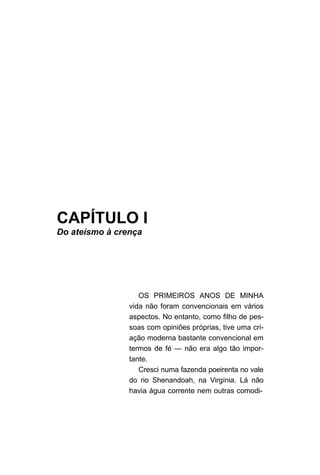 CAPÍTULO I
Do ateísmo à crença
OS PRIMEIROS ANOS DE MINHA
vida não foram convencionais em vários
aspectos. No entanto, como filho de pes-
soas com opiniões próprias, tive uma cri-
ação moderna bastante convencional em
termos de fé — não era algo tão impor-
tante.
Cresci numa fazenda poeirenta no vale
do rio Shenandoah, na Virgínia. Lá não
havia água corrente nem outras comodi-
 
