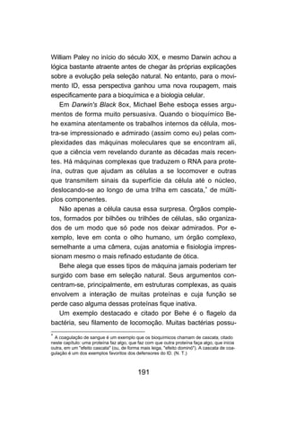 191
William Paley no início do século XIX, e mesmo Darwin achou a
lógica bastante atraente antes de chegar às próprias explicações
sobre a evolução pela seleção natural. No entanto, para o movi-
mento ID, essa perspectiva ganhou uma nova roupagem, mais
especificamente para a bioquímica e a biologia celular.
Em Darwin's Black 8ox, Michael Behe esboça esses argu-
mentos de forma muito persuasiva. Quando o bioquímico Be-
he examina atentamente os trabalhos internos da célula, mos-
tra-se impressionado e admirado (assim como eu) pelas com-
plexidades das máquinas moleculares que se encontram ali,
que a ciência vem revelando durante as décadas mais recen-
tes. Há máquinas complexas que traduzem o RNA para prote-
ína, outras que ajudam as células a se locomover e outras
que transmitem sinais da superfície da célula até o núcleo,
deslocando-se ao longo de uma trilha em cascata,∗
de múlti-
plos componentes.
Não apenas a célula causa essa surpresa. Órgãos comple-
tos, formados por bilhões ou trilhões de células, são organiza-
dos de um modo que só pode nos deixar admirados. Por e-
xemplo, leve em conta o olho humano, um órgão complexo,
semelhante a uma câmera, cujas anatomia e fisiologia impres-
sionam mesmo o mais refinado estudante de ótica.
Behe alega que esses tipos de máquina jamais poderiam ter
surgido com base em seleção natural. Seus argumentos con-
centram-se, principalmente, em estruturas complexas, as quais
envolvem a interação de muitas proteínas e cuja função se
perde caso alguma dessas proteínas fique inativa.
Um exemplo destacado e citado por Behe é o flagelo da
bactéria, seu filamento de locomoção. Muitas bactérias possu-
∗
A coagulação de sangue é um exemplo que os bioquímicos chamam de cascata, citado
neste capítulo: uma proteína faz algo, que faz com que outra proteína faça algo, que inicia
outra, em um "efeito cascata" (ou, de forma mais leiga, "efeito dominó"). A cascata de coa-
gulação é um dos exemplos favoritos dos defensores do ID. (N. T.)
 