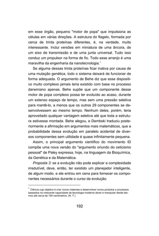 192
em esse órgão, pequeno "motor de popa" que impulsiona as
células em várias direções. A estrutura do flagelo, formada por
cerca de trinta proteínas diferentes, é, na verdade, muito
interessante. Inclui versões em miniatura de uma âncora, de
um eixo de transmissão e de uma junta universal. Tudo isso
conduz um propulsor na forma de fio. Todo esse arranjo é uma
maravilha da engenharia da nanotecnologia.∗
Se alguma dessas trinta proteínas ficar inativa por causa de
uma mutação genética, todo o sistema deixará de funcionar de
forma adequada. O argumento de Behe diz que esse dispositi-
vo muito complexo jamais teria existido com base no processo
darwiniano apenas. Behe supõe que um componente desse
motor de popa complexo possa ter evoluído ao acaso, durante
um extenso espaço de tempo, mas sem uma pressão seletiva
para mantê-lo, a menos que os outros 29 componentes se de-
senvolvessem ao mesmo tempo. Nenhum deles, porém, teria
aproveitado qualquer vantagem seletiva até que toda a estrutu-
ra estivesse montada. Behe alegou, e Dembski traduziu poste-
riormente a afirmação em argumentos mais matemáticos, que a
probabilidade dessa evolução em paralelo acidental de diver-
sos componentes sem utilidade é quase infinitamente pequena.
Assim, o principal argumento científico do movimento ID
compõe uma nova versão do "argumento oriundo do ceticismo
pessoal" de Paley expressa, hoje, na linguagem da Bioquímica,
da Genética e da Matemática.
Proposta 3: se a evolução não pode explicar a complexidade
irredutível, deve, então, ter existido um planejador inteligente,
de algum modo, e ele entrou em cena para fornecer os compo-
nentes necessários durante o curso da evolução.
∗
Ciência cujo objetivo é criar novos materiais e desenvolver novos produtos e processos
baseados na crescente capacidade da tecnologia moderna dever e manipular desde áto-
mos até cerca de 100 nanômetros. (N. T.)
 