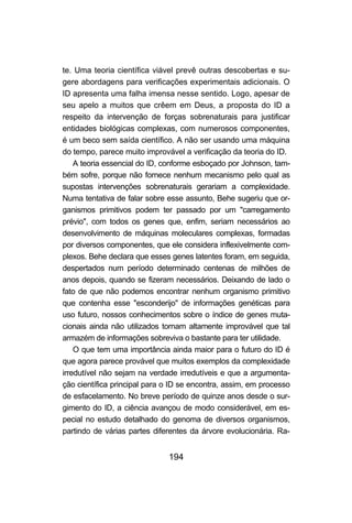 194
te. Uma teoria científica viável prevê outras descobertas e su-
gere abordagens para verificações experimentais adicionais. O
ID apresenta uma falha imensa nesse sentido. Logo, apesar de
seu apelo a muitos que crêem em Deus, a proposta do ID a
respeito da intervenção de forças sobrenaturais para justificar
entidades biológicas complexas, com numerosos componentes,
é um beco sem saída científico. A não ser usando uma máquina
do tempo, parece muito improvável a verificação da teoria do ID.
A teoria essencial do ID, conforme esboçado por Johnson, tam-
bém sofre, porque não fornece nenhum mecanismo pelo qual as
supostas intervenções sobrenaturais gerariam a complexidade.
Numa tentativa de falar sobre esse assunto, Behe sugeriu que or-
ganismos primitivos podem ter passado por um "carregamento
prévio", com todos os genes que, enfim, seriam necessários ao
desenvolvimento de máquinas moleculares complexas, formadas
por diversos componentes, que ele considera inflexivelmente com-
plexos. Behe declara que esses genes latentes foram, em seguida,
despertados num período determinado centenas de milhões de
anos depois, quando se fizeram necessários. Deixando de lado o
fato de que não podemos encontrar nenhum organismo primitivo
que contenha esse "esconderijo" de informações genéticas para
uso futuro, nossos conhecimentos sobre o índice de genes muta-
cionais ainda não utilizados tornam altamente improvável que tal
armazém de informações sobreviva o bastante para ter utilidade.
O que tem uma importância ainda maior para o futuro do ID é
que agora parece provável que muitos exemplos da complexidade
irredutível não sejam na verdade irredutíveis e que a argumenta-
ção científica principal para o ID se encontra, assim, em processo
de esfacelamento. No breve período de quinze anos desde o sur-
gimento do ID, a ciência avançou de modo considerável, em es-
pecial no estudo detalhado do genoma de diversos organismos,
partindo de várias partes diferentes da árvore evolucionária. Ra-
 