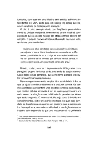 197
funcional, com base em uma história sem sentido sobre os an-
tecedentes do DNA, parte para um castelo de cartas que ne-
nhum estudante de Biologia sério aceitaria.2
O olho é outro exemplo citado com freqüência pelos defen-
sores do Design Inteligente, como mostra de um nível de com-
plexidade que a seleção natural por etapas jamais poderia ter
atingido. O próprio Darwin admitia a dificuldade que seus leito-
res teriam para aceitar isso:
Supor que o olho, com todos os seus dispositivos inimitáveis
para ajustar o foco a diferentes distâncias, acomodar-se a dife-
rentes quantidades de luz e corrigir as aberrações esféricas e
de cor, poderia ter-se formado por seleção natural parece, e
confesso sem receio, um absurdo até o mais alto grau.
3
Darwin, porém, sempre o impressionante biólogo das com-
parações, propôs, 150 anos atrás, uma série de etapas na evo-
lução desse órgão complexo, que a moderna Biologia Molecu-
lar vem confirmando rapidamente.
Mesmo organismos muito simples têm sensibilidade à luz, o
que os ajuda a evitar predadores e a procurar comida. Os ver-
mes achatados apresentam uma cavidade simples pigmentada,
que contém células sensíveis à luz, as quais proporcionam um
certo senso de direção à sua habilidade de perceber os fótons
que estão chegando. O molusco náutilo, cujo corpo é dividido em
compartimentos, exibe um avanço modesto, no qual essa cavi-
dade se transformou em apenas um pontinho para a entrada de
luz. Isso aprimora, de modo considerável, a resolução da apare-
lhagem, sem exigir mais do que uma mudança sutil na geometria
2
Esse exemplo é explicado detalhadamente em: Miller, K. R. Finding Dcrwins God New
York: HarperCoIlins, 1999. p. 152-61
3
Darwin, C. R. The Origin of Species. New York: Penguin, 1958. p. 171.
 