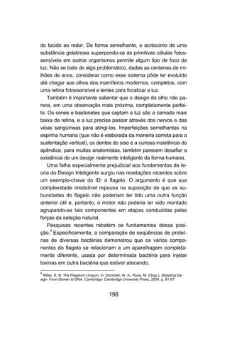 198
do tecido ao redor. De forma semelhante, o acréscimo de uma
substância gelatinosa superpondo-se às primitivas células fotos-
sensíveis em outros organismos permite algum tipo de foco da
luz. Não se trata de algo problemático, dadas as centenas de mi-
lhões de anos, considerar como esse sistema pôde ter evoluído
até chegar aos olhos dos mamíferos modernos, completos, com
uma retina fotossensível e lentes para focalizar a luz.
Também é importante salientar que o design do olho não pa-
rece, em uma observação mais próxima, completamente perfei-
to. Os cones e bastonetes que captam a luz são a camada mais
baixa da retina, e a luz precisa passar através dos nervos e das
veias sangüíneas para atingi-los. Imperfeições semelhantes na
espinha humana (que não é elaborada da maneira correta para a
sustentação vertical), os dentes do siso e a curiosa insistência do
apêndice, para muitos anatomistas, também parecem desafiar a
existência de um design realmente inteligente da forma humana.
Uma falha especialmente prejudicial aos fundamentos da te-
oria do Design Inteligente surgiu nas revelações recentes sobre
um exemplo-chave do ID: o flagelo. O argumento é que sua
complexidade irredutível repousa na suposição de que as su-
bunidades do flagelo não poderiam ter tido uma outra função
anterior útil e, portanto, o motor não poderia ter sido montado
agrupando-se tais componentes em etapas conduzidas pelas
forças da seleção natural.
Pesquisas recentes rebatem os fundamentos dessa posi-
ção.4
Especificamente, a comparação de seqüências de proteí-
nas de diversas bactérias demonstrou que os vários compo-
nentes do flagelo se relacionam a um aparelhagem completa-
mente diferente, usada por determinada bactéria para injetar
toxinas em outra bactéria que estiver atacando.
4
Miller, K. R. The Flagelum Unspun. In: Dembski, W. A., Ruse, M. (Orgs.). Debating De-
sign: From Darwin to DNA. Cambridge: Cambridge University Press, 2004. p. 81-97.
 