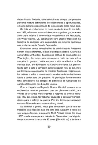 20
dades físicas. Todavia, tudo isso foi mais do que compensado
por uma mistura estimulante de experiências e oportunidades,
em uma cultura extraordinária de idéias criada pelos meus pais.
Os dois se conheceram no curso de doutoramento em Yale,
em 1931, e levaram suas aptidões para organizar grupos e seu
amor pela música à comunidade experimental de Arthurdale,
em West Virgínia. Lá, trabalharam com Eleanor Roosevelt na
tentativa de revigorar uma comunidade de mineiros oprimidos
nas profundezas da Grande Depressão.
Entretanto, outros conselheiros da administração Roosevelt
tinham idéias diferentes, e logo a fundação acabou. A ruína da
comunidade Arthurdale, baseada na política de difamações de
Washington, fez meus pais passarem o resto da vida sob a
suspeita do governo. Voltaram para a vida acadêmica na Fa-
culdade Elon, em Burlington, na Carolina do Norte. Lá, presen-
teado com a bela e selvagem cultura popular rural do sul, meu
pai tornou-se colecionador de músicas folclóricas, viajando pe-
las colinas e vales e convencendo os desconfiados habitantes
locais a cantar para um gravador. As gravações formaram uma
fatia considerável na coleção da Biblioteca do Congresso de
canções folclóricas dos Estados Unidos.
Com a chegada da Segunda Guerra Mundial, esses empre-
endimentos musicais passaram para um plano secundário, em
virtude de assuntos mais urgentes a respeito da defesa nacio-
nal. Meu pai, então, foi trabalhar ajudando a construir bombar-
deiros para o esforço de guerra. Por fim, tornou-se supervisor
em uma fábrica de aeronaves em Long Island.
Ao terminar a guerra, meus pais concluíram que a vida es-
tressante dos negócios não era para eles. Estavam à frente de
seu tempo e fizeram, já nos anos 1940, "coisas típicas dos anos
1960": mudaram-se para o vale do rio Shenandoah, na Virgínia,
compraram uma fazenda de 95 acres [384,451 m2
] e tentaram
 