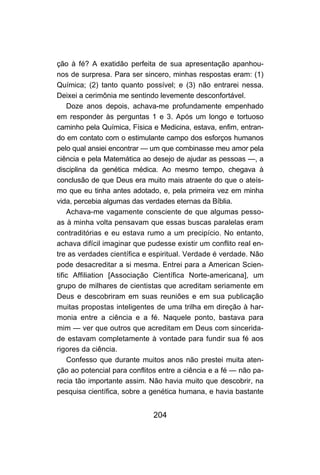 204
ção à fé? A exatidão perfeita de sua apresentação apanhou-
nos de surpresa. Para ser sincero, minhas respostas eram: (1)
Química; (2) tanto quanto possível; e (3) não entrarei nessa.
Deixei a cerimônia me sentindo levemente desconfortável.
Doze anos depois, achava-me profundamente empenhado
em responder às perguntas 1 e 3. Após um longo e tortuoso
caminho pela Química, Física e Medicina, estava, enfim, entran-
do em contato com o estimulante campo dos esforços humanos
pelo qual ansiei encontrar — um que combinasse meu amor pela
ciência e pela Matemática ao desejo de ajudar as pessoas —, a
disciplina da genética médica. Ao mesmo tempo, chegava à
conclusão de que Deus era muito mais atraente do que o ateís-
mo que eu tinha antes adotado, e, pela primeira vez em minha
vida, percebia algumas das verdades eternas da Bíblia.
Achava-me vagamente consciente de que algumas pesso-
as à minha volta pensavam que essas buscas paralelas eram
contraditórias e eu estava rumo a um precipício. No entanto,
achava difícil imaginar que pudesse existir um conflito real en-
tre as verdades científica e espiritual. Verdade é verdade. Não
pode desacreditar a si mesma. Entrei para a American Scien-
tific Affiliation [Associação Científica Norte-americana], um
grupo de milhares de cientistas que acreditam seriamente em
Deus e descobriram em suas reuniões e em sua publicação
muitas propostas inteligentes de uma trilha em direção à har-
monia entre a ciência e a fé. Naquele ponto, bastava para
mim — ver que outros que acreditam em Deus com sincerida-
de estavam completamente à vontade para fundir sua fé aos
rigores da ciência.
Confesso que durante muitos anos não prestei muita aten-
ção ao potencial para conflitos entre a ciência e a fé — não pa-
recia tão importante assim. Não havia muito que descobrir, na
pesquisa científica, sobre a genética humana, e havia bastante
 