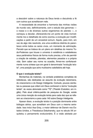 205
a descobrir sobre a natureza de Deus lendo e discutindo a fé
com outros que acreditavam nele.
A necessidade de encontrar a harmonia das minhas visões
de mundo veio, definitivamente, com o estudo dos genomas —
o nosso e o de diversos outros organismos do planeta —, e
começou a decolar, oferecendo-me um ponto de vista incrivel-
mente rico e detalhado de como ocorreu a evolução por modifi-
cações a partir de um ancestral comum. Aquilo, para mim, em
vez de algo não resolvido, era uma evidência distinta do paren-
tesco entre todos os seres vivos, um momento de admiração.
Percebi que se tratava de um plano em detalhes do mesmo To-
do-Poderoso que trouxe o universo à existência e estabeleceu
seus parâmetros físicos de forma muito precisa, a fim de permitir
a criação de estrelas, planetas, elementos pesados e a própria
vida. Sem saber seu nome na ocasião, firmei-me confortavel-
mente numa síntese que em geral é denominada "evolução teís-
ta", uma posição que acho muitíssimo satisfatória até hoje.
O que é evolução teísta?
Montanhas de materiais, na verdade prateleiras completas de
bibliotecas, são dedicadas ao assunto da evolução darwiniana,
do criacionismo e do Design Inteligente. Contudo, poucos cientis-
tas ou pessoas que crêem em Deus conhecem o termo "evolução
teísta", às vezes abreviado como "TE" (Theistic Evolution, em in-
glês). Pelo atual critério-padrão de pesquisa do Google, existe
uma única menção de evolução teísta para cada dez que se refe-
rem ao criacionismo e para cada 140 sobre Design Inteligente.
Apesar disso, a evolução teísta é a posição dominante entre
biólogos sérios, que acreditam em Deus com a mesma serie-
dade. Isso inclui Asa Gray, o maior defensor de Darwin nos Es-
tados Unidos, e Theodosius Dobzhansky, que no século XX ar-
quitetou o pensamento evolucionário. É a visão adotada por
 