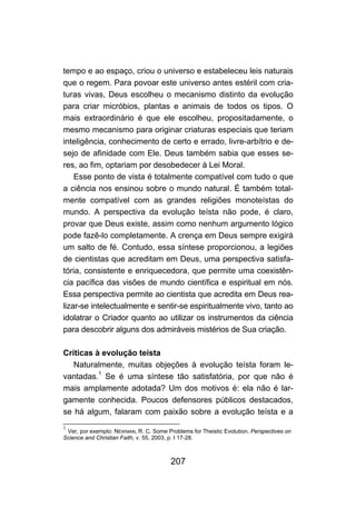 207
tempo e ao espaço, criou o universo e estabeleceu leis naturais
que o regem. Para povoar este universo antes estéril com cria-
turas vivas, Deus escolheu o mecanismo distinto da evolução
para criar micróbios, plantas e animais de todos os tipos. O
mais extraordinário é que ele escolheu, propositadamente, o
mesmo mecanismo para originar criaturas especiais que teriam
inteligência, conhecimento de certo e errado, livre-arbítrio e de-
sejo de afinidade com Ele. Deus também sabia que esses se-
res, ao fim, optariam por desobedecer à Lei Moral.
Esse ponto de vista é totalmente compatível com tudo o que
a ciência nos ensinou sobre o mundo natural. É também total-
mente compatível com as grandes religiões monoteístas do
mundo. A perspectiva da evolução teísta não pode, é claro,
provar que Deus existe, assim como nenhum argumento lógico
pode fazê-lo completamente. A crença em Deus sempre exigirá
um salto de fé. Contudo, essa síntese proporcionou, a legiões
de cientistas que acreditam em Deus, uma perspectiva satisfa-
tória, consistente e enriquecedora, que permite uma coexistên-
cia pacífica das visões de mundo científica e espiritual em nós.
Essa perspectiva permite ao cientista que acredita em Deus rea-
lizar-se intelectualmente e sentir-se espiritualmente vivo, tanto ao
idolatrar o Criador quanto ao utilizar os instrumentos da ciência
para descobrir alguns dos admiráveis mistérios de Sua criação.
Críticas à evolução teísta
Naturalmente, muitas objeções à evolução teísta foram le-
vantadas.1
Se é uma síntese tão satisfatória, por que não é
mais amplamente adotada? Um dos motivos é: ela não é lar-
gamente conhecida. Poucos defensores públicos destacados,
se há algum, falaram com paixão sobre a evolução teísta e a
1
Ver, por exemplo: NEWMAN, R. C. Some Problems for Theistic Evolution. Perspectives on
Science and Christian Faith, v. 55, 2003, p. I 17-28.
 