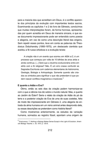 212
para a maioria dos que acreditam em Deus, é o conflito aparen-
te dos princípios da evolução com importantes textos sacros.
Examinando os capítulos 1 e 2 do livro de Gênesis, concluímos
que muitas interpretações foram, de forma honrosa, apresenta-
das por quem acredita em Deus de maneira sincera, e que es-
se documento impressionante pode ser entendido como poesia
e alegoria, em vez de como uma descrição literal das origens.
Sem repetir esses pontos, leve em conta as palavras de Theo-
dosius Dobzhansky (1900-1975), um destacado cientista que
aceitou a fé russa ortodoxa e a evolução teísta:
A criação não é um evento que ocorreu em 4004 a.C; é um
processo que começou por volta de 10 bilhões de anos atrás e
ainda continua. [...] Será que a doutrina evolucionária entra em
atrito com a fé religiosa? Não. É um erro crasso confundir as
Sagradas Escrituras com cadernos elementares de Astronomia,
Geologia, Biologia e Antropologia. Somente quando são cria-
dos os símbolos para significar o que não pretendem é que po-
dem nascer conflitos imaginários e insolúveis.
4
E quanto a Adão e Eva?
Ótimo, então os seis dias da criação podem harmonizar-se
com o que a ciência nos diz sobre o mundo natural. Mas, e quanto
ao Jardim do Éden? Seria o relato da criação de Adão do pó da
terra e a posterior criação de Eva de uma de suas costelas, feito
de modo tão impressionante em Gênesis 2, uma alegoria da en-
trada da alma humana em um reino animal antes desprovido dela,
ou essas descrições se pretendem como história literal?
Como mostramos anteriormente, os estudos da variação
humana, somados ao registro fóssil, apontam uma origem de
4
DOBZHANSKY, T. Nothing in Biology Makes Sense Except in the Light of Evolution. Ameri-
can Biology Teacher, v. 35, 1973, p. 125-9.
 