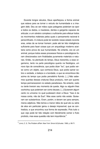 214
Durante longos séculos, Deus aperfeiçoou a forma animal
que estava para se tornar o veículo da humanidade e a ima-
gem dele. Deu ao ser mãos cujos polegares poderiam se opor
a todos os dedos, e maxilares, dentes e garganta capazes de
articular, e um cérebro complexo o suficiente para efetuar todos
os movimentos materiais pelos quais o pensamento racional é
personificado. A criatura pode ter existido nesse estado durante
eras, antes de se tornar homem: pode até ter tido inteligência
suficiente para fazer coisas que um arqueólogo moderno acei-
taria como prova de sua humanidade. No entanto, era só um
animal, porque todos esses processos físicos e psicológicos fo-
ram direcionados com finalidades puramente materiais e natu-
rais. Então, na plenitude do tempo, Deus transmitiu a esse or-
ganismo, tanto na parte psicológica quanto na fisiológica, um
novo tipo de consciência, que podia dizer "eu", que podia ver-
se como um objeto, que conhecia Deus, que podia opinar so-
bre a verdade, a beleza e a bondade, e que se encontrava tão
acima do tempo que podia percebê-lo fluindo. [...] Não sabe-
mos quantas dessas criaturas Deus produziu, nem por quanto
tempo permaneceram no estado paradisíaco. No entanto, cedo
ou tarde tiveram seu momento de queda. Algo ou alguém lhes
cochichou que poderiam ser como deuses. [...] Quiseram algum
canto no universo no qual pudessem dizer a Deus: "Isso é da
nossa conta, não da Sua". Mas esse canto não existe. Quise-
ram ser substantivos. Eram, porém, e devem ser para sempre,
meros adjetivos. Não temos a menor idéia de qual ato ou série
de atos em particular gerou o desejo impossível, que se con-
tradizia, e que encontrou sua forma de expressão. Pois tudo o
que vejo pode ter tido relação com literalmente comer o fruto
proibido, mas essa questão não tem importância.
5
5
LEWIS, C. S. The Problem ofPain. New York: Simon & Schuster, 1996. p. 68-71.
 