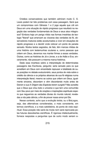 215
Cristãos conservadores que também admiram muito C. S.
Lewis podem ter tido problemas com essa passagem. Será que
um compromisso com Gênesis 1 e 2 joga aquele que crê em
Deus em uma situação de rápido progresso que resultará na ne-
gação das verdades fundamentais de Deus e seus atos milagro-
sos? Embora haja um perigo nítido nas formas irrestritas de teo-
logia "liberal" que arrancam as vísceras das verdades da fé, ob-
servadores maduros estão acostumados a viver em situações de
rápido progresso e a decidir onde colocar um ponto de parada
sensato. Muitos textos sagrados, de fato, têm marcas nítidas de
uma história com testemunhas oculares e, como pessoas que
crêem em Deus, devemos nos manter firmes a essas verdades.
Outras, como as histórias de Jó e Jonas, e a de Adão e Eva, sin-
ceramente, não possuem a mesma marca histórica.
Dada essa incerteza sobre a interpretação de determinadas
passagens das Escrituras, pergunto: seria sensato para os que
acreditam em Deus com sinceridade repousar a totalidade de su-
as posições no debate evolucionário, seus pontos de vista sobre o
crédito da ciência e os próprios alicerces de sua fé religiosa numa
interpretação literal, mesmo se outros que crêem em Deus, igual-
mente sinceros, discordam e vêm discordando muito antes de
Darwin e sua A Origem das Espécies terem surgido? Não acredito
que o Deus que criou todo o universo e que tem uma comunhão
com Seu povo por meio de orações e inspirações espirituais espe-
re que neguemos as verdades óbvias do mundo natural, revela-
das a nós pela ciência, a fim de provar nosso amor por Ele.
Nesse contexto, acho que a evolução teísta, ou o BioLogos,
seja, das alternativas consideradas, a mais consistente, em
termos científicos, e a mais satisfatória, do ponto de vista espi-
ritual. Essa posição não sairá da moda nem será reprovada pe-
las futuras descobertas científicas. É rigorosa intelectualmente,
fornece respostas a perguntas que de outro modo seriam e-
 