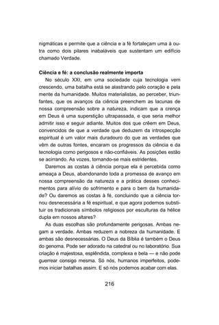 216
nigmáticas e permite que a ciência e a fé fortaleçam uma à ou-
tra como dois pilares inabaláveis que sustentam um edifício
chamado Verdade.
Ciência e fé: a conclusão realmente importa
No século XXI, em uma sociedade cuja tecnologia vem
crescendo, uma batalha está se alastrando pelo coração e pela
mente da humanidade. Muitos materialistas, ao perceber, triun-
fantes, que os avanços da ciência preenchem as lacunas de
nossa compreensão sobre a natureza, indicam que a crença
em Deus é uma superstição ultrapassada, e que seria melhor
admitir isso e seguir adiante. Muitos dos que crêem em Deus,
convencidos de que a verdade que deduzem da introspecção
espiritual é um valor mais duradouro do que as verdades que
vêm de outras fontes, encaram os progressos da ciência e da
tecnologia como perigosos e não-confiáveis. As posições estão
se acirrando. As vozes, tornando-se mais estridentes.
Daremos as costas à ciência porque ela é percebida como
ameaça a Deus, abandonando toda a promessa de avanço em
nossa compreensão da natureza e a prática desses conheci-
mentos para alívio do sofrimento e para o bem da humanida-
de? Ou daremos as costas à fé, concluindo que a ciência tor-
nou desnecessária a fé espiritual, e que agora podemos substi-
tuir os tradicionais símbolos religiosos por esculturas da hélice
dupla em nossos altares?
As duas escolhas são profundamente perigosas. Ambas ne-
gam a verdade. Ambas reduzem a nobreza da humanidade. E
ambas são desnecessárias. O Deus da Bíblia é também o Deus
do genoma. Pode ser adorado na catedral ou no laboratório. Sua
criação é majestosa, esplêndida, complexa e bela — e não pode
guerrear consigo mesma. Só nós, humanos imperfeitos, pode-
mos iniciar batalhas assim. E só nós podemos acabar com elas.
 