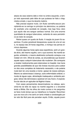 220
abaixo do osso esterno dele e mirei no ombro esquerdo, o tem-
po todo apavorado pela idéia de que pudesse ter feito o diag-
nóstico errado, o que iria decerto matá-lo.
Não precisei esperar muito. Um fluido vermelho-escuro pre-
cipitando-se na seringa no princípio me aterrorizou; eu poderia
ter acertado uma cavidade do coração, mas logo ficou claro
que aquilo não era sangue cardíaco normal. Era uma enorme
quantidade de sangue tuberculoso, vertendo do saco pericárdi-
co ao redor do coração.
Retirei quase um quarto de fluido. A reação do jovem foi es-
pantosa. O pulso paradoxal desapareceu quase de uma só vez
e, no espaço das 24 horas seguintes, o inchaço nas pernas di-
minuiu depressa.
Durante algumas horas após essa experiência, senti um gran-
de alívio, até mesmo orgulho, com o que ocorrera. Na manhã se-
guinte, entretanto, o mesmo abatimento conhecido começou a se
instalar em mim. Afinal de contas, as circunstâncias que levaram
aquele rapaz a adquirir tuberculose não mudariam. Ele começaria
a receber medicamentos para tuberculose no hospital, mas havia
grandes possibilidades de que não tivesse recursos para custear
os dois anos completos de tratamento necessário, e ele poderia
muito bem ter uma recaída e morrer, apesar de nossos esforços.
Mesmo se sobrevivesse à doença, outra enfermidade evitável, o-
riunda de águas sujas, alimentação inadequada e ambiente peri-
goso, talvez não demorasse a aparecer em seu futuro. A expecta-
tiva de vida de um agricultor da Nigéria é baixa.
Com esses pensamentos desanimadores na cabeça, apro-
ximei-me do leito do rapaz na manhã seguinte e o encontrei
lendo a Bíblia. Ele me olhou de modo curioso e me perguntou
se fazia muito tempo que eu trabalhava no hospital. Reconheci
que era novo ali e me senti um tanto irritado e constrangido por
ter sido tão fácil para ele perceber aquilo. Então, aquele jovem
 