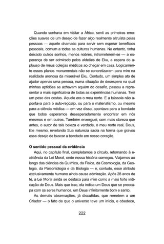 222
Quando sonhava em visitar a África, senti as primeiras emo-
ções suaves de um desejo de fazer algo realmente altruísta pelas
pessoas — aquele chamado para servir sem esperar benefícios
pessoais, comum a todas as culturas humanas. No entanto, tinha
deixado outros sonhos, menos nobres, intrometerem-se — a es-
perança de ser admirado pelos aldeões de Eku, a espera do a-
plauso de meus colegas médicos ao chegar em casa. Logicamen-
te esses planos monumentais não se concretizaram para mim na
realidade arenosa da miserável Eku. Contudo, um simples ato de
ajudar apenas uma pessoa, numa situação de desespero na qual
minhas aptidões se achavam aquém do desafio, passou a repre-
sentar a mais significativa de todas as experiências humanas. Tirei
um peso das costas. Aquele era o meu norte. E a bússola não a-
pontava para o auto-regozijo, ou para o materialismo, ou mesmo
para a ciência médica — em vez disso, apontava para a bondade
que todos esperamos desesperadamente encontrar em nós
mesmos e em outros. Também enxerguei, com mais clareza que
antes, o autor de tais beleza e verdade, o meu norte real, Deus,
Ele mesmo, revelando Sua natureza sacra na forma que gravou
esse desejo de buscar a bondade em nosso coração.
O sentido pessoal da evidência
Aqui, no capítulo final, completamos o círculo, retornando à e-
xistência da Lei Moral, onde nossa história começou. Viajamos ao
longo das ciências da Química, da Física, da Cosmologia, da Geo-
logia, da Paleontologia e da Biologia — e, contudo, esse atributo
exclusivamente humano ainda causa admiração. Após 28 anos de
fé, a Lei Moral ainda se destaca para mim como a mais forte indi-
cação de Deus. Mais que isso, ela indica um Deus que se preocu-
pa com os seres humanos, um Deus infinitamente bom e santo.
As demais observações, já discutidas, que remetem a um
Criador — o fato de que o universo teve um início, e obedece,
 