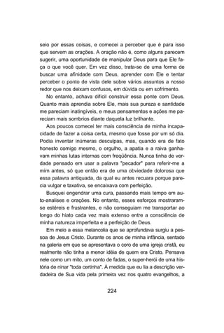 224
seio por essas coisas, e comecei a perceber que é para isso
que servem as orações. A oração não é, como alguns parecem
sugerir, uma oportunidade de manipular Deus para que Ele fa-
ça o que você quer. Em vez disso, trata-se de uma forma de
buscar uma afinidade com Deus, aprender com Ele e tentar
perceber o ponto de vista dele sobre vários assuntos a nosso
redor que nos deixam confusos, em dúvida ou em sofrimento.
No entanto, achava difícil construir essa ponte com Deus.
Quanto mais aprendia sobre Ele, mais sua pureza e santidade
me pareciam inatingíveis, e meus pensamentos e ações me pa-
reciam mais sombrios diante daquela luz brilhante.
Aos poucos comecei ter mais consciência de minha incapa-
cidade de fazer a coisa certa, mesmo que fosse por um só dia.
Podia inventar inúmeras desculpas, mas, quando era de fato
honesto comigo mesmo, o orgulho, a apatia e a raiva ganha-
vam minhas lutas internas com freqüência. Nunca tinha de ver-
dade pensado em usar a palavra "pecador" para referir-me a
mim antes, só que então era de uma obviedade dolorosa que
essa palavra antiquada, da qual eu antes recuara porque pare-
cia vulgar e taxativa, se encaixava com perfeição.
Busquei engendrar uma cura, passando mais tempo em au-
to-analises e orações. No entanto, esses esforços mostraram-
se estéreis e frustrantes, e não conseguiam me transportar ao
longo do hiato cada vez mais extenso entre a consciência de
minha natureza imperfeita e a perfeição de Deus.
Em meio a essa melancolia que se aprofundava surgiu a pes-
soa de Jesus Cristo. Durante os anos de minha infância, sentado
na galeria em que se apresentava o coro de uma igreja cristã, eu
realmente não tinha a menor idéia de quem era Cristo. Pensava
nele como um mito, um conto de fadas, o super-herói de uma his-
tória de ninar "toda certinha". À medida que eu lia a descrição ver-
dadeira de Sua vida pela primeira vez nos quatro evangelhos, a
 