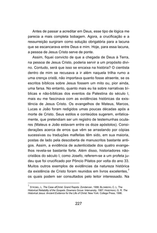 227
Antes de passar a acreditar em Deus, esse tipo de lógica me
parecia a mais completa bobagem. Agora, a crucificação e a
ressurreição surgiram como solução obrigatória para a lacuna
que se escancarava entre Deus e mim. Hoje, para essa lacuna,
a pessoa de Jesus Cristo serve de ponte.
Assim, fiquei convicto de que a chegada de Deus à Terra,
na pessoa de Jesus Cristo, poderia servir a um propósito divi-
no. Contudo, será que isso se encaixa na história? O cientista
dentro de mim se recusava a ir além naquela trilha rumo a
uma crença cristã, não importava quanto fosse atraente, se os
escritos bíblicos sobre Jesus fossem um mito ou, pior ainda,
uma farsa. No entanto, quanto mais eu lia sobre narrativas bí-
blicas e não-bíblicas dos eventos da Palestina do século I,
mais eu me fascinava com as evidências históricas da exis-
tência de Jesus Cristo. Os evangelhos de Mateus, Marcos,
Lucas e João foram redigidos umas poucas décadas após a
morte de Cristo. Seus estilos e conteúdos sugerem, enfatica-
mente, que pretendiam ser um registro de testemunhas ocula-
res (Mateus e João estavam entre os doze apóstolos). Consi-
derações acerca de erros que vêm se arrastando por cópias
sucessivas ou traduções malfeitas têm sido, em sua maioria,
postas de lado pela descoberta de manuscritos bastante anti-
gos. Assim, a evidência de autenticidade dos quatro evange-
lhos revela-se bastante forte. Além disso, historiadores não-
cristãos do século I, como Josefo, referem-se a um profeta ju-
deu que foi crucificado por Pôncio Pilatos por volta do ano 33.
Muitos outros exemplos de evidências da natureza histórica
da existência de Cristo foram reunidos em livros excelentes,7
os quais podem ser consultados pelo leitor interessado. Na
7
STROBEL, L. The Case afChrist. Grand Rapids: Zondervan, 1998; BLOMBERG, C. L. The
Historical Reliability of the Gospels. Downers Grove: Intervarsity, 1987; HABERMAS, G. R. The
Historical Jesus: Ancient Evidence for the Life of Christ. New York: College Press, 1996.
 