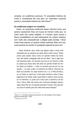 228
verdade, um acadêmico escreveu: "A veracidade histórica de
Cristo é considerada tão real para um historiador imparcial
quanto a veracidade histórica de Júlio César".8
As evidências exigem um veredicto
Assim, as crescentes evidências desse indivíduo único, que
parecia representar Deus em busca do homem (visto que, na
maior parte das outras religiões, é o homem quem busca a
Deus), possibilitaram um caso interessante. Eu, porém, hesitava,
com medo das conseqüências e afligido pelas dúvidas. Talvez
Cristo fosse apenas um grande mestre espiritual. Mais uma vez,
Lewis pareceu ter escrito um parágrafo especial só para mim:
Estou tentando, aqui, evitar que alguém diga a coisa mais
insensata que as pessoas em geral dizem sobre Jesus: "Estou
pronto para aceitar Jesus como um grande mestre da moral,
mas não aceito a alegação dele de ser Deus". Isso é algo que
não devemos dizer. Um homem que era só um homem e dizia
as coisas que Jesus dizia não seria um grande mestre da mo-
ral. Seria um lunático — como um homem que diz ser um ovo
quente — ou seria, então, um demônio do inferno. Você tem de
fazer sua escolha. Ou esse homem era, e é, o Filho de Deus,
ou um doido ou coisa pior. Você pode mandá-Lo calar a boca,
julgando-O um idiota, pode cuspir Nele e matá-Lo como se fos-
se um demônio; ou pode cair a Seus pés e chamá-Lo de Se-
nhor e Deus. Mas não venha com nenhuma bobagem patroci-
nada sobre Ele ser um grande educador humano. Ele não dei-
xou isso em aberto para nós. Não tinha essa intenção.
9
8
BRUCE, F. F. The New Testament Documents, Are They Reliable? Grand Rapids:
Eerdmans PublishingCo., 2003.
9
LEWIS, op. cit., p. 45.
 