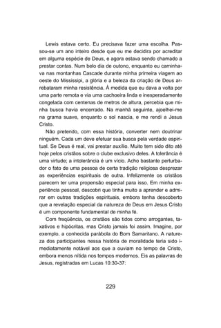 229
Lewis estava certo. Eu precisava fazer uma escolha. Pas-
sou-se um ano inteiro desde que eu me decidira por acreditar
em alguma espécie de Deus, e agora estava sendo chamado a
prestar contas. Num belo dia de outono, enquanto eu caminha-
va nas montanhas Cascade durante minha primeira viagem ao
oeste do Mississipi, a glória e a beleza da criação de Deus ar-
rebataram minha resistência. À medida que eu dava a volta por
uma parte remota e via uma cachoeira linda e inesperadamente
congelada com centenas de metros de altura, percebia que mi-
nha busca havia encerrado. Na manhã seguinte, ajoelhei-me
na grama suave, enquanto o sol nascia, e me rendi a Jesus
Cristo.
Não pretendo, com essa história, converter nem doutrinar
ninguém. Cada um deve efetuar sua busca pela verdade espiri-
tual. Se Deus é real, vai prestar auxílio. Muito tem sido dito até
hoje pelos cristãos sobre o clube exclusivo deles. A tolerância é
uma virtude; a intolerância é um vício. Acho bastante perturba-
dor o fato de uma pessoa de certa tradição religiosa desprezar
as experiências espirituais de outra. Infelizmente os cristãos
parecem ter uma propensão especial para isso. Em minha ex-
periência pessoal, descobri que tinha muito a aprender e admi-
rar em outras tradições espirituais, embora tenha descoberto
que a revelação especial da natureza de Deus em Jesus Cristo
é um componente fundamental de minha fé.
Com freqüência, os cristãos são tidos como arrogantes, ta-
xativos e hipócritas, mas Cristo jamais foi assim. Imagine, por
exemplo, a conhecida parábola do Bom Samaritano. A nature-
za dos participantes nessa história de moralidade teria sido i-
mediatamente notável aos que a ouviam no tempo de Cristo,
embora menos nítida nos tempos modernos. Eis as palavras de
Jesus, registradas em Lucas 10:30-37:
 