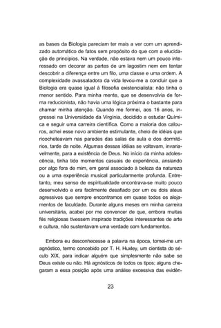 23
as bases da Biologia pareciam ter mais a ver com um aprendi-
zado automático de fatos sem propósito do que com a elucida-
ção de princípios. Na verdade, não estava nem um pouco inte-
ressado em decorar as partes de um lagostim nem em tentar
descobrir a diferença entre um filo, uma classe e uma ordem. A
complexidade avassaladora da vida levou-me a concluir que a
Biologia era quase igual à filosofia existencialista: não tinha o
menor sentido. Para minha mente, que se desenvolvia de for-
ma reducionista, não havia uma lógica próxima o bastante para
chamar minha atenção. Quando me formei, aos 16 anos, in-
gressei na Universidade da Virgínia, decidido a estudar Quími-
ca e seguir uma carreira científica. Como a maioria dos calou-
ros, achei esse novo ambiente estimulante, cheio de idéias que
ricocheteavam nas paredes das salas de aula e dos dormitó-
rios, tarde da noite. Algumas dessas idéias se voltavam, invaria-
velmente, para a existência de Deus. No início da minha adoles-
cência, tinha tido momentos casuais de experiência, ansiando
por algo fora de mim, em geral associado à beleza da natureza
ou a uma experiência musical particularmente profunda. Entre-
tanto, meu senso de espiritualidade encontrava-se muito pouco
desenvolvido e era facilmente desafiado por um ou dois ateus
agressivos que sempre encontramos em quase todos os aloja-
mentos de faculdade. Durante alguns meses em minha carreira
universitária, acabei por me convencer de que, embora muitas
fés religiosas tivessem inspirado tradições interessantes de arte
e cultura, não sustentavam uma verdade com fundamentos.
Embora eu desconhecesse a palavra na época, tornei-me um
agnóstico, termo concebido por T. H. Huxley, um cientista do sé-
culo XIX, para indicar alguém que simplesmente não sabe se
Deus existe ou não. Há agnósticos de todos os tipos; alguns che-
garam a essa posição após uma análise excessiva das evidên-
 