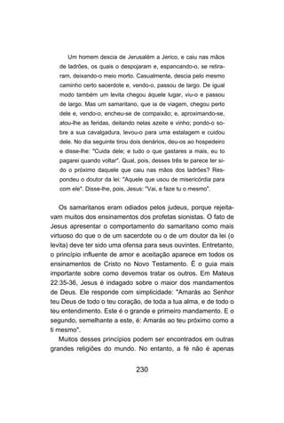 230
Um homem descia de Jerusalém a Jerico, e caiu nas mãos
de ladrões, os quais o despojaram e, espancando-o, se retira-
ram, deixando-o meio morto. Casualmente, descia pelo mesmo
caminho certo sacerdote e, vendo-o, passou de largo. De igual
modo também um levita chegou àquele lugar, viu-o e passou
de largo. Mas um samaritano, que ia de viagem, chegou perto
dele e, vendo-o, encheu-se de compaixão; e, aproximando-se,
atou-lhe as feridas, deitando nelas azeite e vinho; pondo-o so-
bre a sua cavalgadura, levou-o para uma estalagem e cuidou
dele. No dia seguinte tirou dois denários, deu-os ao hospedeiro
e disse-lhe: "Cuida dele; e tudo o que gastares a mais, eu to
pagarei quando voltar". Qual, pois, desses três te parece ter si-
do o próximo daquele que caiu nas mãos dos ladrões? Res-
pondeu o doutor da lei: "Aquele que usou de misericórdia para
com ele". Disse-lhe, pois, Jesus: "Vai, e faze tu o mesmo".
Os samaritanos eram odiados pelos judeus, porque rejeita-
vam muitos dos ensinamentos dos profetas sionistas. O fato de
Jesus apresentar o comportamento do samaritano como mais
virtuoso do que o de um sacerdote ou o de um doutor da lei (o
levita) deve ter sido uma ofensa para seus ouvintes. Entretanto,
o princípio influente de amor e aceitação aparece em todos os
ensinamentos de Cristo no Novo Testamento. É o guia mais
importante sobre como devemos tratar os outros. Em Mateus
22:35-36, Jesus é indagado sobre o maior dos mandamentos
de Deus. Ele responde com simplicidade: "Amarás ao Senhor
teu Deus de todo o teu coração, de toda a tua alma, e de todo o
teu entendimento. Este é o grande e primeiro mandamento. E o
segundo, semelhante a este, é: Amarás ao teu próximo como a
ti mesmo".
Muitos desses princípios podem ser encontrados em outras
grandes religiões do mundo. No entanto, a fé não é apenas
 