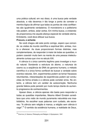 231
uma prática cultural; em vez disso, é uma busca pela verdade
absoluta, e não devemos ir tão longe a ponto de cometer a
mentira lógica de afirmar que todos os pontos de vista conflitan-
tes são igualmente verdadeiros. O monoteísmo e o politeísmo
não podem, ambos, estar certos. Em minha busca, a cristanda-
de proporcionou-me aquela aliança especial de verdade eterna.
Entretanto, você deve efetuar sua busca.
Procura, e acharás
Se você chegou até este ponto comigo, espero que concor-
de: as visões de mundo científica e espiritual têm, ambas, mui-
to a oferecer. As duas proporcionam formas distintas, mas
complementares, de responder à maior de todas as questões, e
podem coexistir muito bem na mente de uma pessoa intelectu-
almente curiosa que vive no século XXI.
A ciência é o único caminho legítimo para investigar o mun-
do natural. Sondando a estrutura do átomo, a natureza do
cosmo ou a seqüência do DNA do genoma humano, o método
científico é a única forma confiável de buscar a verdade sobre
eventos naturais. Sim, experimentos podem se tornar fracassos
retumbantes, interpretações de experiências podem ser condu-
zidas de forma errada e a ciência pode cometer erros. No en-
tanto, a ciência tem um caráter de autocorreção. Nenhuma
grande falácia pode persistir por muito tempo diante do aumen-
to progressivo de conhecimentos.
Apesar disso, a ciência apenas não basta para responder a
todas as questões importantes. Mesmo Albert Einstein acredi-
tava que uma visão de mundo puramente naturalista era insa-
tisfatória. Ao escolher suas palavras com cuidado, ele escre-
veu: "A ciência sem religião é manca, a religião sem ciência é
cega".10
O sentido da existência humana, a realidade de Deus,
10
EINSTEIN, A. Science, Philosophy and Religion: A Symposium, 1941
 