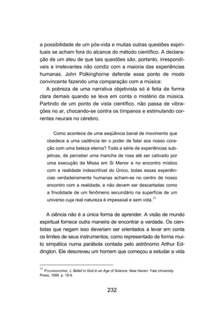 232
a possibilidade de um pós-vida e muitas outras questões espiri-
tuais se acham fora do alcance do método científico. A declara-
ção de um ateu de que tais questões são, portanto, irrespondí-
veis e irrelevantes não condiz com a maioria das experiências
humanas. John Polkinghorne defende esse ponto de modo
convincente fazendo uma comparação com a música:
A pobreza de uma narrativa objetivista só é feita de forma
clara demais quando se leva em conta o mistério da música.
Partindo de um ponto de vista científico, não passa de vibra-
ções no ar, chocando-se contra os tímpanos e estimulando cor-
rentes neurais no cérebro.
Como acontece de uma seqüência banal de movimento que
obedece a uma cadência ter o poder de falar aos nosso cora-
ção com uma beleza eterna? Toda a série de experiências sub-
jetivas, de perceber uma mancha de rosa até ser cativado por
uma execução da Missa em Si Menor e no encontro místico
com a realidade indescritível do Único, todas essas experiên-
cias verdadeiramente humanas acham-se no centro de nosso
encontro com a realidade, e não devem ser descartadas como
a frivolidade de um fenômeno secundário na superfície de um
universo cuja real natureza é impessoal e sem vida.
11
A ciência não é a única forma de aprender. A visão de mundo
espiritual fornece outra maneira de encontrar a verdade. Os cien-
tistas que negam isso deveriam ser orientados a levar em conta
os limites de seus instrumentos, como representado de forma mui-
to simpática numa parábola contada pelo astrônomo Arthur Ed-
dington. Ele descreveu um homem que começou a estudar a vida
11
POLKINGHORNE, J. Belief in God in an Age of Science. New Haven: Yale University
Press, 1998. p. 18-9.
 