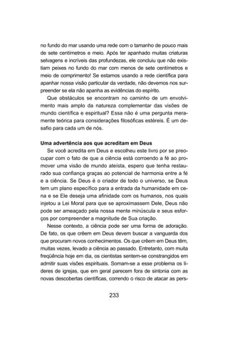 233
no fundo do mar usando uma rede com o tamanho de pouco mais
de sete centímetros e meio. Após ter apanhado muitas criaturas
selvagens e incríveis das profundezas, ele concluiu que não exis-
tiam peixes no fundo do mar com menos de sete centímetros e
meio de comprimento! Se estamos usando a rede científica para
apanhar nossa visão particular da verdade, não devemos nos sur-
preender se ela não apanha as evidências do espírito.
Que obstáculos se encontram no caminho de um envolvi-
mento mais amplo da natureza complementar das visões de
mundo científica e espiritual? Essa não é uma pergunta mera-
mente teórica para considerações filosóficas estéreis. É um de-
safio para cada um de nós.
Uma advertência aos que acreditam em Deus
Se você acredita em Deus e escolheu este livro por se preo-
cupar com o fato de que a ciência está corroendo a fé ao pro-
mover uma visão de mundo ateísta, espero que tenha restau-
rado sua confiança graças ao potencial de harmonia entre a fé
e a ciência. Se Deus é o criador de todo o universo, se Deus
tem um plano específico para a entrada da humanidade em ce-
na e se Ele deseja uma afinidade com os humanos, nos quais
injetou a Lei Moral para que se aproximassem Dele, Deus não
pode ser ameaçado pela nossa mente minúscula e seus esfor-
ços por compreender a magnitude de Sua criação.
Nesse contexto, a ciência pode ser uma forma de adoração.
De fato, os que crêem em Deus devem buscar a vanguarda dos
que procuram novos conhecimentos. Os que crêem em Deus têm,
muitas vezes, levado a ciência ao passado. Entretanto, com muita
freqüência hoje em dia, os cientistas sentem-se constrangidos em
admitir suas visões espirituais. Somam-se a esse problema os lí-
deres de igrejas, que em geral parecem fora de sintonia com as
novas descobertas científicas, correndo o risco de atacar as pers-
 