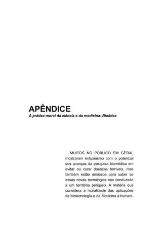 APÊNDICE
A prática moral da ciência e da medicina: Bioética
MUITOS NO PÚBLICO EM GERAL
mostraram entusiasmo com o potencial
dos avanços da pesquisa biomédica em
evitar ou curar doenças terríveis, mas
também estão ansiosos para saber se
essas novas tecnologias nos conduzirão
a um território perigoso. A matéria que
considera a moralidade das aplicações
da biotecnologia e da Medicina à humani-
 