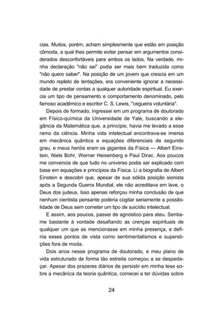 24
cias. Muitos, porém, acham simplesmente que estão em posição
cômoda, a qual lhes permite evitar pensar em argumentos consi-
derados desconfortáveis para ambos os lados. Na verdade, mi-
nha declaração "não sei" podia ser mais bem traduzida como
"não quero saber". Na posição de um jovem que crescia em um
mundo repleto de tentações, era conveniente ignorar a necessi-
dade de prestar contas a qualquer autoridade espiritual. Eu exer-
cia um tipo de pensamento e comportamento denominado, pelo
famoso acadêmico e escritor C. S. Lewis, "cegueira voluntária".
Depois de formado, ingressei em um programa de doutorado
em Físico-química da Universidade de Yale, buscando a ele-
gância da Matemática que, a princípio, havia me levado a esse
ramo da ciência. Minha vida intelectual encontrava-se imersa
em mecânica quântica e equações diferenciais de segundo
grau, e meus heróis eram os gigantes da Física — Albert Eins-
tein, Niels Bohr, Werner Heisenberg e Paul Dirac. Aos poucos
me convencia de que tudo no universo podia ser explicado com
base em equações e princípios da Física. Li a biografia de Albert
Einstein e descobri que, apesar de sua sólida posição sionista
após a Segunda Guerra Mundial, ele não acreditava em lave, o
Deus dos judeus. Isso apenas reforçou minha conclusão de que
nenhum cientista pensante poderia cogitar seriamente a possibi-
lidade de Deus sem cometer um tipo de suicídio intelectual.
E assim, aos poucos, passei de agnóstico para ateu. Sentia-
me bastante à vontade desafiando as crenças espirituais de
qualquer um que as mencionasse em minha presença, e defi-
nia esses pontos de vista como sentimentalismos e supersti-
ções fora de moda.
Dois anos nesse programa de doutorado, e meu plano de
vida estruturado de forma tão estreita começou a se despeda-
çar. Apesar dos prazeres diários de persistir em minha tese so-
bre a mecânica da teoria quântica, comecei a ter dúvidas sobre
 