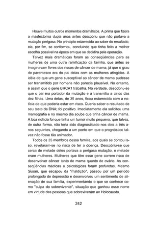 242
Houve muitos outros momentos dramáticos. A prima que fizera
a mastectomia dupla anos antes descobriu que não portava a
mutação perigosa. No princípio estarrecida ao saber do resultado,
ela, por fim, se conformou, concluindo que tinha feito a melhor
escolha possível na época em que se decidira pela operação.
Talvez mais dramáticas foram as conseqüências para as
mulheres de uma outra ramificação da família, que antes se
imaginavam livres dos riscos de câncer de mama, já que o grau
de parentesco era do pai delas com as mulheres atingidas. A
idéia de que um gene susceptível ao câncer de mama pudesse
ser transmitido por homens não parecia plausível. No entanto,
é assim que o gene BRCA1 trabalha. Na verdade, descobriu-se
que o pai era portador da mutação e a transmitiu a cinco das
dez filhas. Uma delas, de 39 anos, ficou estarrecida com a no-
tícia de que poderia estar em risco. Queria saber o resultado de
seu teste de DNA; foi positivo. Imediatamente ela solicitou uma
mamografia e no mesmo dia soube que tinha câncer de mama.
A boa notícia foi que tinha um tumor muito pequeno, que talvez,
de outra forma, não teria sido diagnosticado nos dois a três a-
nos seguintes, chegando a um ponto em que o prognóstico tal-
vez não fosse tão animador.
Todos os 35 membros dessa família, aos quais se contou is-
so, revelaram-se no risco de ter a doença. Descobriu-se que
cerca de metade deles portava a perigosa mutação, e metade
eram mulheres. Mulheres que têm esse gene correm risco de
desenvolver câncer tanto de mama quanto de ovário. As con-
seqüências médicas e psicológicas foram profundas. Mesmo
Susan, que escapou da "maldição", passou por um período
prolongado de depressão e desenvolveu um sentimento de ali-
enação de sua família, experimentando o que se conhece co-
mo "culpa do sobrevivente", situação que ganhou esse nome
em virtude das pessoas que sobreviveram ao Holocausto.
 