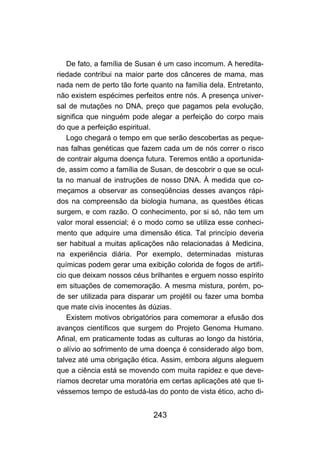 243
De fato, a família de Susan é um caso incomum. A heredita-
riedade contribui na maior parte dos cânceres de mama, mas
nada nem de perto tão forte quanto na família dela. Entretanto,
não existem espécimes perfeitos entre nós. A presença univer-
sal de mutações no DNA, preço que pagamos pela evolução,
significa que ninguém pode alegar a perfeição do corpo mais
do que a perfeição espiritual.
Logo chegará o tempo em que serão descobertas as peque-
nas falhas genéticas que fazem cada um de nós correr o risco
de contrair alguma doença futura. Teremos então a oportunida-
de, assim como a família de Susan, de descobrir o que se ocul-
ta no manual de instruções de nosso DNA. À medida que co-
meçamos a observar as conseqüências desses avanços rápi-
dos na compreensão da biologia humana, as questões éticas
surgem, e com razão. O conhecimento, por si só, não tem um
valor moral essencial; é o modo como se utiliza esse conheci-
mento que adquire uma dimensão ética. Tal princípio deveria
ser habitual a muitas aplicações não relacionadas à Medicina,
na experiência diária. Por exemplo, determinadas misturas
químicas podem gerar uma exibição colorida de fogos de artifí-
cio que deixam nossos céus brilhantes e erguem nosso espírito
em situações de comemoração. A mesma mistura, porém, po-
de ser utilizada para disparar um projétil ou fazer uma bomba
que mate civis inocentes às dúzias.
Existem motivos obrigatórios para comemorar a efusão dos
avanços científicos que surgem do Projeto Genoma Humano.
Afinal, em praticamente todas as culturas ao longo da história,
o alívio ao sofrimento de uma doença é considerado algo bom,
talvez até uma obrigação ética. Assim, embora alguns aleguem
que a ciência está se movendo com muita rapidez e que deve-
ríamos decretar uma moratória em certas aplicações até que ti-
véssemos tempo de estudá-las do ponto de vista ético, acho di-
 