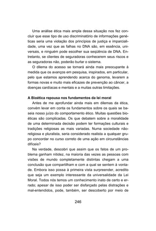 246
Uma análise ética mais ampla dessa situação nos fez con-
cluir que esse tipo de uso discriminatório de informações gené-
ticas seria uma violação dos princípios de justiça e imparciali-
dade, uma vez que as falhas no DNA são, em essência, uni-
versais, e ninguém pode escolher sua seqüência de DNA. En-
tretanto, se clientes de seguradoras conhecerem seus riscos e
as seguradoras não, poderão burlar o sistema.
O dilema do acesso se tornará ainda mais preocupante à
medida que os avanços em pesquisa, inspirados, em particular,
pelo que estamos aprendendo acerca do genoma, levarem a
formas novas e muito mais eficazes de prevenção ao câncer, a
doenças cardíacas e mentais e a muitas outras limitações.
A Bioética repousa nos fundamentos da lei moral
Antes de me aprofundar ainda mais em dilemas da ética,
convém levar em conta os fundamentos sobre os quais se ba-
seia nosso juízo do comportamento ético. Muitas questões bio-
éticas são complicadas. Os que debatem sobre a moralidade
de uma determinada decisão podem ter formações culturais e
tradições religiosas as mais variadas. Numa sociedade não-
religiosa e pluralista, seria considerado realista a qualquer gru-
po concordar no curso correto de uma ação em circunstâncias
difíceis?
Na verdade, descobri que assim que os fatos de um pro-
blema ganham nitidez, na maioria das vezes as pessoas com
visões de mundo completamente distintas chegam a uma
conclusão que compartilham e com a qual se sentem à vonta-
de. Embora isso possa à primeira vista surpreender, acredito
que seja um exemplo interessante da universalidade da Lei
Moral. Todos nós temos um conhecimento inato de certo e er-
rado; apesar de isso poder ser disfarçado pelas distrações e
mal-entendidos, pode, também, ser descoberto por meio de
 