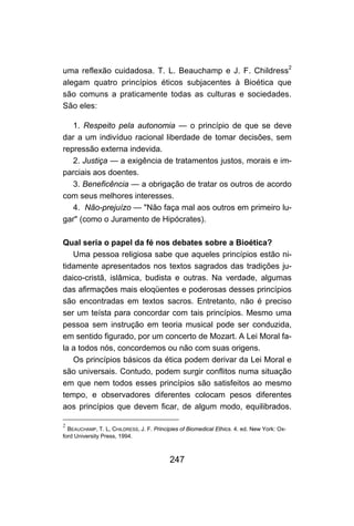 247
uma reflexão cuidadosa. T. L. Beauchamp e J. F. Childress2
alegam quatro princípios éticos subjacentes à Bioética que
são comuns a praticamente todas as culturas e sociedades.
São eles:
1. Respeito pela autonomia — o princípio de que se deve
dar a um indivíduo racional liberdade de tomar decisões, sem
repressão externa indevida.
2. Justiça — a exigência de tratamentos justos, morais e im-
parciais aos doentes.
3. Beneficência — a obrigação de tratar os outros de acordo
com seus melhores interesses.
4. Não-prejuízo — "Não faça mal aos outros em primeiro lu-
gar" (como o Juramento de Hipócrates).
Qual seria o papel da fé nos debates sobre a Bioética?
Uma pessoa religiosa sabe que aqueles princípios estão ni-
tidamente apresentados nos textos sagrados das tradições ju-
daico-cristã, islâmica, budista e outras. Na verdade, algumas
das afirmações mais eloqüentes e poderosas desses princípios
são encontradas em textos sacros. Entretanto, não é preciso
ser um teísta para concordar com tais princípios. Mesmo uma
pessoa sem instrução em teoria musical pode ser conduzida,
em sentido figurado, por um concerto de Mozart. A Lei Moral fa-
la a todos nós, concordemos ou não com suas origens.
Os princípios básicos da ética podem derivar da Lei Moral e
são universais. Contudo, podem surgir conflitos numa situação
em que nem todos esses princípios são satisfeitos ao mesmo
tempo, e observadores diferentes colocam pesos diferentes
aos princípios que devem ficar, de algum modo, equilibrados.
2
BEAUCHAMP, T. L, CHILDRESS, J. F. Principies of Biomedical Ethics. 4. ed. New York: Ox-
ford University Press, 1994.
 