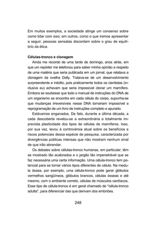 248
Em muitos exemplos, a sociedade atinge um consenso sobre
como lidar com isso; em outros, como o que iremos apresentar
a seguir, pessoas sensatas discordam sobre o grau de equilí-
brio da ética.
Células-tronco e clonagem
Ainda me recordo de uma tarde de domingo, anos atrás, em
que um repórter me telefonou para saber minha opinião a respeito
de uma matéria que seria publicada em um jornal, que relatava a
clonagem da ovelha Dolly. Tratava-se de um desenvolvimento
surpreendente e inédito, pois praticamente todos os cientistas (in-
clusive eu) achavam que seria impossível clonar um mamífero.
Embora se soubesse que todo o manual de instruções do DNA de
um organismo se encontra em cada célula do corpo, supunha-se
que mudanças irreversíveis nesse DNA tornariam impossível a
reprogramação de um livro de instruções completo e apurado.
Estávamos enganados. De fato, durante a última década, a
cada descoberta revelou-se a extraordinária e totalmente im-
prevista plasticidade dos tipos de células de mamíferos. Isso,
por sua vez, levou à controvérsia atual sobre os benefícios e
riscos potenciais dessa espécie de pesquisa, caracterizada por
divergências públicas intensas que não mostram nenhum sinal
de que irão abrandar.
Os debates sobre células-tronco humanas, em particular, têm
se mostrado tão acalorados e o jargão tão impenetrável que se
faz necessária uma certa informação. Uma célula-tronco tem po-
tencial para se tornar vários tipos diferentes de célula. Na medu-
la óssea, por exemplo, uma célula-tronco pode gerar glóbulos
vermelhos sangüíneos, glóbulos brancos, células ósseas e até
mesmo, com o ambiente correto, células de músculos cardíacos.
Esse tipo de célula-tronco é em geral chamado de "célula-tronco
adulta", para diferenciar das que derivam dos embriões.
 