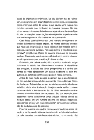 251
lógico do organismo e morreram. Se seu pai tem mal de Parkin-
son, os neurônios em algum local do cérebro dele, a substância
negra, morreram antes do tempo, o que causou uma ruptura nos
circuitos normais que controlam as funções motoras. Se seu
primo se encontra numa lista de espera para transplante de fíga-
do, rim ou coração, esses órgãos do corpo dele suportaram da-
nos bastante graves e não podem se recuperar mais.
Caso fosse possível encontrar uma maneira de regenerar os
tecidos danificados nesses órgãos, as muitas doenças crônicas
que hoje são progressivas e fatais poderiam ser tratadas com e-
ficiência, ou mesmo curadas. Por esse motivo, a "medicina rege-
nerativa" constitui um tópico de enorme interesse na pesquisa
médica. Atualmente, o estudo das células-tronco parece oferecer
a maior promessa para a realização desse sonho.
Entretanto, um debate social, ético e político acalorado surgiu
por causa do estudo das células-tronco humanas. A intensidade
das emoções, a paixão das várias perspectivas e o conflito dos
pontos de vista apresentam um quase ineditismo e, com fre-
qüência, os detalhes científicos se perdem nessa tormenta.
Antes de mais nada, poucos alegariam que o uso terapêuti-
co das células-tronco adultas apresenta novos dilemas éticos
de destaque. Tais células podem ser derivadas do tecido de um
indivíduo ainda vivo. A situação desejada seria, então, conven-
cer essa célula a formar-se no tipo de célula necessária ao tra-
tamento da enfermidade dessa pessoa. Se, por exemplo, sou-
béssemos como transformar umas poucas células-tronco da
medula óssea em um número enorme de células hepáticas,
poderíamos efetuar um "autotransplante" com a simples utiliza-
ção da medula óssea do paciente.
Embora tenham sido dados passos encorajadores nessa di-
reção e venha sendo feito um investimento substancial na bus-
ca pela pesquisa das células-tronco adultas, no momento não
 