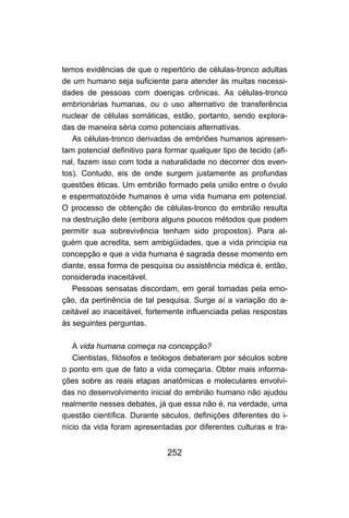 252
temos evidências de que o repertório de células-tronco adultas
de um humano seja suficiente para atender às muitas necessi-
dades de pessoas com doenças crônicas. As células-tronco
embrionárias humanas, ou o uso alternativo de transferência
nuclear de células somáticas, estão, portanto, sendo explora-
das de maneira séria como potenciais alternativas.
As células-tronco derivadas de embriões humanos apresen-
tam potencial definitivo para formar qualquer tipo de tecido (afi-
nal, fazem isso com toda a naturalidade no decorrer dos even-
tos). Contudo, eis de onde surgem justamente as profundas
questões éticas. Um embrião formado pela união entre o óvulo
e espermatozóide humanos é uma vida humana em potencial.
O processo de obtenção de células-tronco do embrião resulta
na destruição dele (embora alguns poucos métodos que podem
permitir sua sobrevivência tenham sido propostos). Para al-
guém que acredita, sem ambigüidades, que a vida principia na
concepção e que a vida humana é sagrada desse momento em
diante, essa forma de pesquisa ou assistência médica é, então,
considerada inaceitável.
Pessoas sensatas discordam, em geral tomadas pela emo-
ção, da pertinência de tal pesquisa. Surge aí a variação do a-
ceitável ao inaceitável, fortemente influenciada pelas respostas
às seguintes perguntas.
A vida humana começa na concepção?
Cientistas, filósofos e teólogos debateram por séculos sobre
o ponto em que de fato a vida começaria. Obter mais informa-
ções sobre as reais etapas anatômicas e moleculares envolvi-
das no desenvolvimento inicial do embrião humano não ajudou
realmente nesses debates, já que essa não é, na verdade, uma
questão científica. Durante séculos, definições diferentes do i-
nício da vida foram apresentadas por diferentes culturas e tra-
 