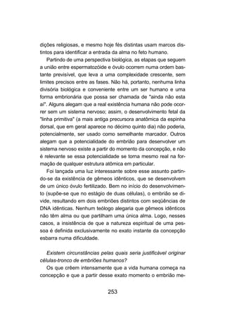 253
dições religiosas, e mesmo hoje fés distintas usam marcos dis-
tintos para identificar a entrada da alma no feto humano.
Partindo de uma perspectiva biológica, as etapas que seguem
a união entre espermatozóide e óvulo ocorrem numa ordem bas-
tante previsível, que leva a uma complexidade crescente, sem
limites precisos entre as fases. Não há, portanto, nenhuma linha
divisória biológica e conveniente entre um ser humano e uma
forma embrionária que possa ser chamada de "ainda não esta
aí". Alguns alegam que a real existência humana não pode ocor-
rer sem um sistema nervoso; assim, o desenvolvimento fetal da
"linha primitiva" (a mais antiga precursora anatômica da espinha
dorsal, que em geral aparece no décimo quinto dia) não poderia,
potencialmente, ser usado como semelhante marcador. Outros
alegam que a potencialidade do embrião para desenvolver um
sistema nervoso existe a partir do momento da concepção, e não
é relevante se essa potencialidade se torna mesmo real na for-
mação de qualquer estrutura atômica em particular.
Foi lançada uma luz interessante sobre esse assunto partin-
do-se da existência de gêmeos idênticos, que se desenvolvem
de um único óvulo fertilizado. Bem no início do desenvolvimen-
to (supõe-se que no estágio de duas células), o embrião se di-
vide, resultando em dois embriões distintos com seqüências de
DNA idênticas. Nenhum teólogo alegaria que gêmeos idênticos
não têm alma ou que partilham uma única alma. Logo, nesses
casos, a insistência de que a natureza espiritual de uma pes-
soa é definida exclusivamente no exato instante da concepção
esbarra numa dificuldade.
Existem circunstâncias pelas quais seria justificável originar
células-tronco de embriões humanos?
Os que crêem intensamente que a vida humana começa na
concepção e que a partir desse exato momento o embrião me-
 