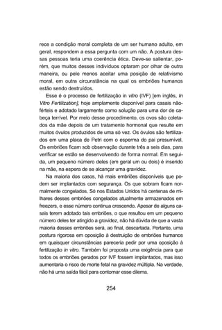 254
rece a condição moral completa de um ser humano adulto, em
geral, respondem a essa pergunta com um não. A postura des-
sas pessoas teria uma coerência ética. Deve-se salientar, po-
rém, que muitos desses indivíduos optaram por olhar de outra
maneira, ou pelo menos aceitar uma posição de relativismo
moral, em outra circunstância na qual os embriões humanos
estão sendo destruídos.
Esse é o processo de fertilização in vitro (IVF) [em inglês, In
Vitro Fertilization], hoje amplamente disponível para casais não-
férteis e adotado largamente como solução para uma dor de ca-
beça terrível. Por meio desse procedimento, os ovos são coleta-
dos da mãe depois de um tratamento hormonal que resulte em
muitos óvulos produzidos de uma só vez. Os óvulos são fertiliza-
dos em uma placa de Petri com o esperma do pai presumível.
Os embriões ficam sob observação durante três a seis dias, para
verificar se estão se desenvolvendo de forma normal. Em segui-
da, um pequeno número deles (em geral um ou dois) é inserido
na mãe, na espera de se alcançar uma gravidez.
Na maioria dos casos, há mais embriões disponíveis que po-
dem ser implantados com segurança. Os que sobram ficam nor-
malmente congelados. Só nos Estados Unidos há centenas de mi-
lhares desses embriões congelados atualmente armazenados em
freezers, e esse número continua crescendo. Apesar de alguns ca-
sais terem adotado tais embriões, o que resultou em um pequeno
número deles ter atingido a gravidez, não há dúvida de que a vasta
maioria desses embriões será, ao final, descartada. Portanto, uma
postura rigorosa em oposição à destruição de embriões humanos
em quaisquer circunstâncias pareceria pedir por uma oposição à
fertilização in vitro. Também foi proposta uma exigência para que
todos os embriões gerados por IVF fossem implantados, mas isso
aumentaria o risco de morte fetal na gravidez múltipla. Na verdade,
não há uma saída fácil para contornar esse dilema.
 