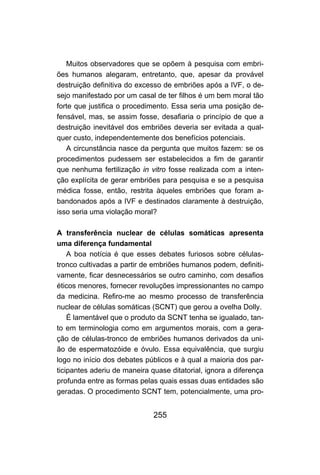 255
Muitos observadores que se opõem à pesquisa com embri-
ões humanos alegaram, entretanto, que, apesar da provável
destruição definitiva do excesso de embriões após a IVF, o de-
sejo manifestado por um casal de ter filhos é um bem moral tão
forte que justifica o procedimento. Essa seria uma posição de-
fensável, mas, se assim fosse, desafiaria o princípio de que a
destruição inevitável dos embriões deveria ser evitada a qual-
quer custo, independentemente dos benefícios potenciais.
A circunstância nasce da pergunta que muitos fazem: se os
procedimentos pudessem ser estabelecidos a fim de garantir
que nenhuma fertilização in vitro fosse realizada com a inten-
ção explícita de gerar embriões para pesquisa e se a pesquisa
médica fosse, então, restrita àqueles embriões que foram a-
bandonados após a IVF e destinados claramente à destruição,
isso seria uma violação moral?
A transferência nuclear de células somáticas apresenta
uma diferença fundamental
A boa notícia é que esses debates furiosos sobre células-
tronco cultivadas a partir de embriões humanos podem, definiti-
vamente, ficar desnecessários se outro caminho, com desafios
éticos menores, fornecer revoluções impressionantes no campo
da medicina. Refiro-me ao mesmo processo de transferência
nuclear de células somáticas (SCNT) que gerou a ovelha Dolly.
É lamentável que o produto da SCNT tenha se igualado, tan-
to em terminologia como em argumentos morais, com a gera-
ção de células-tronco de embriões humanos derivados da uni-
ão de espermatozóide e óvulo. Essa equivalência, que surgiu
logo no início dos debates públicos e à qual a maioria dos par-
ticipantes aderiu de maneira quase ditatorial, ignora a diferença
profunda entre as formas pelas quais essas duas entidades são
geradas. O procedimento SCNT tem, potencialmente, uma pro-
 