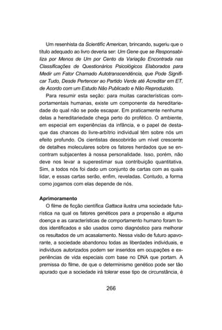 266
Um resenhista da Scientifíc American, brincando, sugeriu que o
título adequado ao livro deveria ser: Um Gene que se Responsabi-
liza por Menos de Um por Cento da Variação Encontrada nas
Classificações de Questionários Psicológicos Elaborados para
Medir um Fator Chamado Autotranscendência, que Pode Signifi-
car Tudo, Desde Pertencer ao Partido Verde até Acreditar em ET,
de Acordo com um Estudo Não Publicado e Não Reproduzido.
Para resumir esta seção: para muitas características com-
portamentais humanas, existe um componente da hereditarie-
dade do qual não se pode escapar. Em praticamente nenhuma
delas a hereditariedade chega perto do profético. O ambiente,
em especial em experiências da infância, e o papel de desta-
que das chances do livre-arbítrio individual têm sobre nós um
efeito profundo. Os cientistas descobrirão um nível crescente
de detalhes moleculares sobre os fatores herdados que se en-
contram subjacentes à nossa personalidade. Isso, porém, não
deve nos levar a superestimar sua contribuição quantitativa.
Sim, a todos nós foi dado um conjunto de cartas com as quais
lidar, e essas cartas serão, enfim, reveladas. Contudo, a forma
como jogamos com elas depende de nós.
Aprimoramento
O filme de ficção científica Gattaca ilustra uma sociedade futu-
rística na qual os fatores genéticos para a propensão a alguma
doença e as características de comportamento humano foram to-
dos identificados e são usados como diagnóstico para melhorar
os resultados de um acasalamento. Nessa visão de futuro apavo-
rante, a sociedade abandonou todas as liberdades individuais, e
indivíduos autorizados podem ser inseridos em ocupações e ex-
periências de vida especiais com base no DNA que portam. A
premissa do filme, de que o determinismo genético pode ser tão
apurado que a sociedade irá tolerar esse tipo de circunstância, é
 