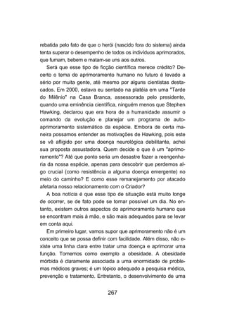 267
rebatida pelo fato de que o herói (nascido fora do sistema) ainda
tenta superar o desempenho de todos os indivíduos aprimorados,
que fumam, bebem e matam-se uns aos outros.
Será que esse tipo de ficção científica merece crédito? De-
certo o tema do aprimoramento humano no futuro é levado a
sério por muita gente, até mesmo por alguns cientistas desta-
cados. Em 2000, estava eu sentado na platéia em uma "Tarde
do Milênio" na Casa Branca, assessorada pelo presidente,
quando uma eminência científica, ninguém menos que Stephen
Hawking, declarou que era hora de a humanidade assumir o
comando da evolução e planejar um programa de auto-
aprimoramento sistemático da espécie. Embora de certa ma-
neira possamos entender as motivações de Hawking, pois este
se vê afligido por uma doença neurológica debilitante, achei
sua proposta assustadora. Quem decide o que é um "aprimo-
ramento"? Até que ponto seria um desastre fazer a reengenha-
ria da nossa espécie, apenas para descobrir que perdemos al-
go crucial (como resistência a alguma doença emergente) no
meio do caminho? E como esse remanejamento por atacado
afetaria nosso relacionamento com o Criador?
A boa notícia é que esse tipo de situação está muito longe
de ocorrer, se de fato pode se tornar possível um dia. No en-
tanto, existem outros aspectos do aprimoramento humano que
se encontram mais à mão, e são mais adequados para se levar
em conta aqui.
Em primeiro lugar, vamos supor que aprimoramento não é um
conceito que se possa definir com facilidade. Além disso, não e-
xiste uma linha clara entre tratar uma doença e aprimorar uma
função. Tomemos como exemplo a obesidade. A obesidade
mórbida é claramente associada a uma enormidade de proble-
mas médicos graves; é um tópico adequado a pesquisa médica,
prevenção e tratamento. Entretanto, o desenvolvimento de uma
 