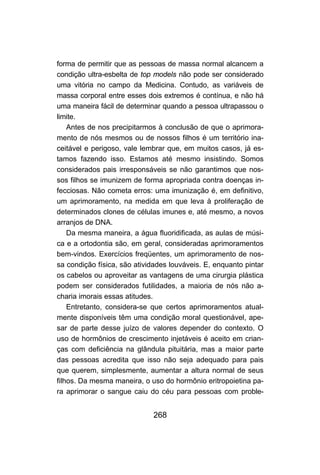 268
forma de permitir que as pessoas de massa normal alcancem a
condição ultra-esbelta de top models não pode ser considerado
uma vitória no campo da Medicina. Contudo, as variáveis de
massa corporal entre esses dois extremos é contínua, e não há
uma maneira fácil de determinar quando a pessoa ultrapassou o
limite.
Antes de nos precipitarmos à conclusão de que o aprimora-
mento de nós mesmos ou de nossos filhos é um território ina-
ceitável e perigoso, vale lembrar que, em muitos casos, já es-
tamos fazendo isso. Estamos até mesmo insistindo. Somos
considerados pais irresponsáveis se não garantimos que nos-
sos filhos se imunizem de forma apropriada contra doenças in-
fecciosas. Não cometa erros: uma imunização é, em definitivo,
um aprimoramento, na medida em que leva à proliferação de
determinados clones de células imunes e, até mesmo, a novos
arranjos de DNA.
Da mesma maneira, a água fluoridificada, as aulas de músi-
ca e a ortodontia são, em geral, consideradas aprimoramentos
bem-vindos. Exercícios freqüentes, um aprimoramento de nos-
sa condição física, são atividades louváveis. E, enquanto pintar
os cabelos ou aproveitar as vantagens de uma cirurgia plástica
podem ser considerados futilidades, a maioria de nós não a-
charia imorais essas atitudes.
Entretanto, considera-se que certos aprimoramentos atual-
mente disponíveis têm uma condição moral questionável, ape-
sar de parte desse juízo de valores depender do contexto. O
uso de hormônios de crescimento injetáveis é aceito em crian-
ças com deficiência na glândula pituitária, mas a maior parte
das pessoas acredita que isso não seja adequado para pais
que querem, simplesmente, aumentar a altura normal de seus
filhos. Da mesma maneira, o uso do hormônio eritropoietina pa-
ra aprimorar o sangue caiu do céu para pessoas com proble-
 