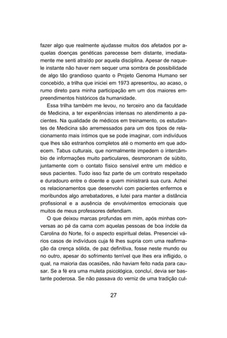 27
fazer algo que realmente ajudasse muitos dos afetados por a-
quelas doenças genéticas parecesse bem distante, imediata-
mente me senti atraído por aquela disciplina. Apesar de naque-
le instante não haver nem sequer uma sombra de possibilidade
de algo tão grandioso quanto o Projeto Genoma Humano ser
concebido, a trilha que iniciei em 1973 apresentou, ao acaso, o
rumo direto para minha participação em um dos maiores em-
preendimentos históricos da humanidade.
Essa trilha também me levou, no terceiro ano da faculdade
de Medicina, a ter experiências intensas no atendimento a pa-
cientes. Na qualidade de médicos em treinamento, os estudan-
tes de Medicina são arremessados para um dos tipos de rela-
cionamento mais íntimos que se pode imaginar, com indivíduos
que lhes são estranhos completos até o momento em que ado-
ecem. Tabus culturais, que normalmente impedem o intercâm-
bio de informações muito particulares, desmoronam de súbito,
juntamente com o contato físico sensível entre um médico e
seus pacientes. Tudo isso faz parte de um contrato respeitado
e duradouro entre o doente e quem ministrará sua cura. Achei
os relacionamentos que desenvolvi com pacientes enfermos e
moribundos algo arrebatadores, e lutei para manter a distância
profissional e a ausência de envolvimentos emocionais que
muitos de meus professores defendiam.
O que deixou marcas profundas em mim, após minhas con-
versas ao pé da cama com aquelas pessoas de boa índole da
Carolina do Norte, foi o aspecto espiritual delas. Presenciei vá-
rios casos de indivíduos cuja fé lhes supria com uma reafirma-
ção da crença sólida, de paz definitiva, fosse neste mundo ou
no outro, apesar do sofrimento terrível que lhes era infligido, o
qual, na maioria das ocasiões, não haviam feito nada para cau-
sar. Se a fé era uma muleta psicológica, concluí, devia ser bas-
tante poderosa. Se não passava do verniz de uma tradição cul-
 