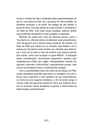 271
óvulos é colhida da mãe e fertilizada pelos espermatozóides do
pai em uma placa de Petri. Se o processo for bem-sucedido, os
embriões começam a se dividir. No estágio de oito células, é
possível retirar uma das células de cada embrião e submetê-la a
um teste de DNA. Com base nesse resultado, pode-se decidir
quais embriões reimplantar e quais congelar ou descartar.
Milhares de casais com risco de doenças graves, como a
Tay-Sachs ou a fibrose cística, já utilizaram esse procedimento,
a fim de garantir que a criança nasça saudável. No entanto, um
teste de DNA que mostra se um embrião está fadado a ter a
doença de Tay-Sachs pode também ser utilizado para determi-
nar o sexo ou se corre o risco de contrair uma doença quando
ficar adulto, como uma mutação no gene BRCA1. A aplicação
desse procedimento, denominado diagnóstico genético pré-
implantacional (PGD) [em inglês, Preimplantation Genetic Di-
agnosis], estimulou controvérsias, especialmente porque, pelo
menos nos Estados Unidos, é praticamente irregular.
Com a acessibilidade cada vez maior da tecnologia do PGD,
casais abastados decidirão aproveitar as vantagens que ela o-
ferece para maximizar a dom genético de sua descendência,
na forma de uma eugenia doméstica, a fim de tentar atingir a
mistura ideal dos genomas paternos? Será que tentarão elimi-
nar as variantes menos desejadas e garantir a transmissão de
determinadas características?
 