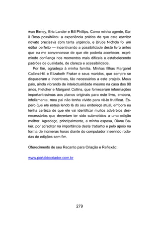 279
wan Birney, Eric Lander e Bill Phillips. Como minha agente, Ga-
il Ross possibilitou a experiência prática de que este escritor
novato precisava com tanta urgência, e Bruce Nichols foi um
editor perfeito — incentivando a possibilidade deste livro antes
que eu me convencesse de que ele poderia acontecer, expri-
mindo confiança nos momentos mais difíceis e estabelecendo
padrões de qualidade, de clareza e acessibilidade.
Por fim, agradeço à minha família. Minhas filhas Margaret
Collins-Hill e Elizabeth Fraker e seus maridos, que sempre se
dispuseram a incentivos, tão necessários a este projeto. Meus
pais, ainda vibrando de intelectualidade mesmo na casa dos 90
anos, Fletcher e Margaret Collins, que forneceram informações
importantíssimas aos planos originais para este livro, embora,
infelizmente, meu pai não tenha vivido para vê-lo frutificar. Es-
pero que ele esteja lendo lá do seu endereço atual, embora eu
tenha certeza de que ele vai identificar muitos advérbios des-
necessários que deveriam ter sido submetidos a uma edição
melhor. Agradeço, principalmente, a minha esposa, Diane Ba-
ker, por acreditar na importância deste trabalho e pelo apoio na
forma de inúmeras horas diante do computador inserindo roda-
das de edições sem fim.
Oferecimento de seu Recanto para Criação e Reflexão:
www.portaldocriador.com.br
 